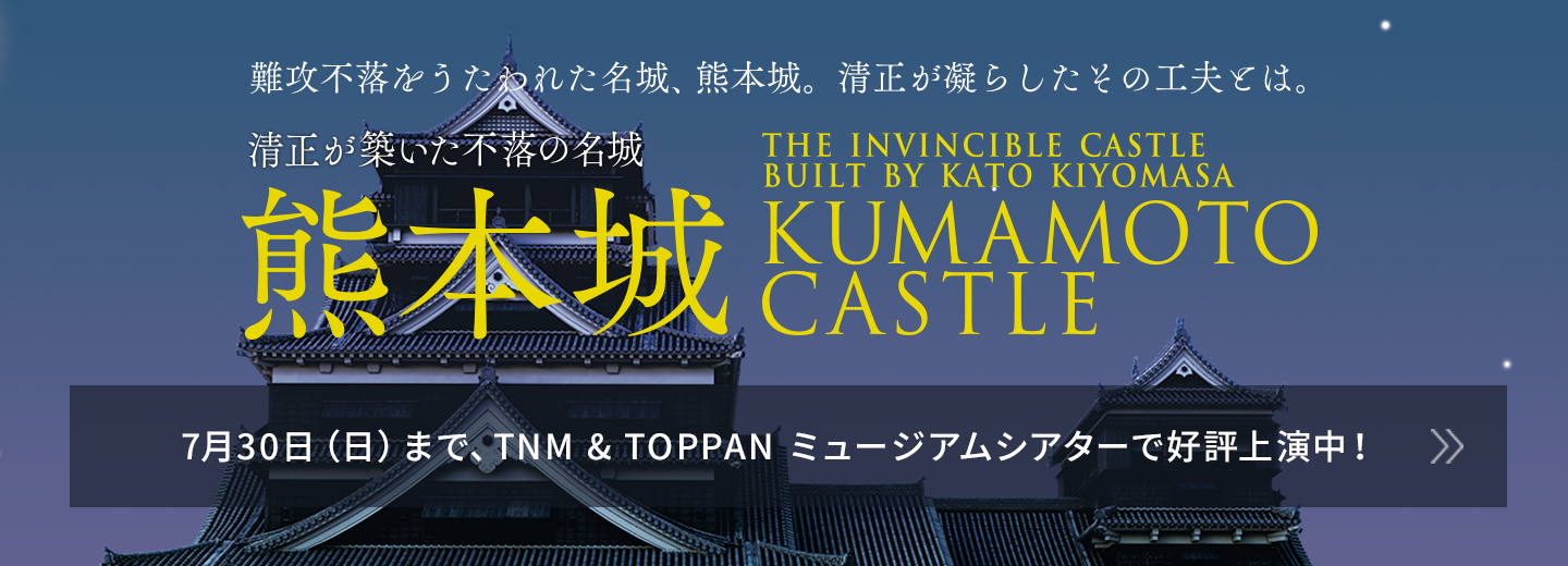 清正が築いた不落の名城 熊本城 7月30日（日）まで、TNM & TOPPAN ミュージアムシアターで好評上演中！