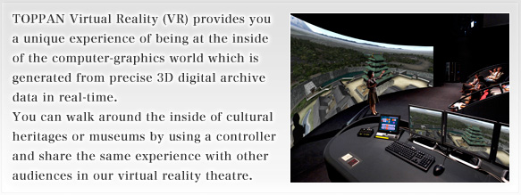 TOPPAN Virtual Reality (VR) provides you a unique experience of being at the inside of the computer-graphics world which is generated from precise 3D digital archive data in real-time. You can walk around the inside of cultural heritages or museums by using a controller and share the same experience with other audiences in our virtual reality theatre.