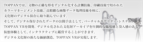 TOPPANでは、文物の正確な形をデジタル化する計測技術、印刷技術で培われたカラーマネージメント技術、高精細な画像データ処理技術を核に、文化財のデジタル保存に取り組んでいます。そして、デジタル保存されたデータの公開手法として、バーチャルリアリティ・システム、TOPPAN VRを開発。デジタル化された文化財アーカイブを圧倒的な臨場感と没入感のある仮想体験として、インタラクティブに鑑賞することができます。デジタル文化財の新たな価値創造、TOPPAN VRが実現します。