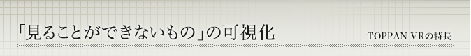 「見ることができないもの」の可視化 TOPPAN VRの特長